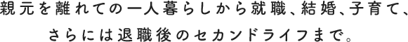 親元を離れての一人暮らしから就職、結婚、子育て、さらには退職後のセカンドライフまで。