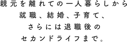 親元を離れての一人暮らしから就職、結婚、子育て、さらには退職後のセカンドライフまで。