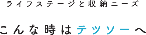 ライフステージと収納ニーズ こんな時はテツソーへ