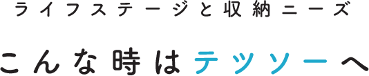 ライフステージと収納ニーズ こんな時はテツソーへ