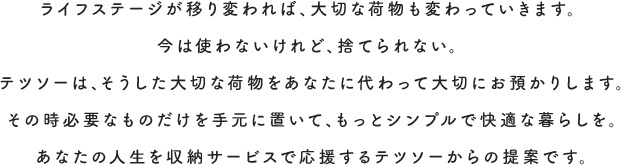 ライフステージが移り変われば、大切な荷物も変わっていきます。今は使わないけれど、捨てられない。テツソーは、そうした大切な荷物をあなたに代わって大切にお預かりします。その時必要なものだけを手元に置いて、もっとシンプルで快適な暮らしを。あなたの人生を収納サービスで応援するテツソーからの提案です。