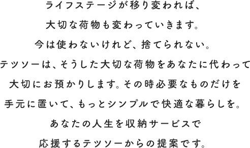 ライフステージが移り変われば、大切な荷物も変わっていきます。今は使わないけれど、捨てられない。テツソーは、そうした大切な荷物をあなたに代わって大切にお預かりします。その時必要なものだけを手元に置いて、もっとシンプルで快適な暮らしを。あなたの人生を収納サービスで応援するテツソーからの提案です。