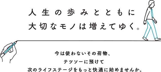 人生の歩みとともに大切なモノは増えてゆく。今は使わないその荷物、テツソーに預けて次のライフステージをもっと快適に始めませんか。