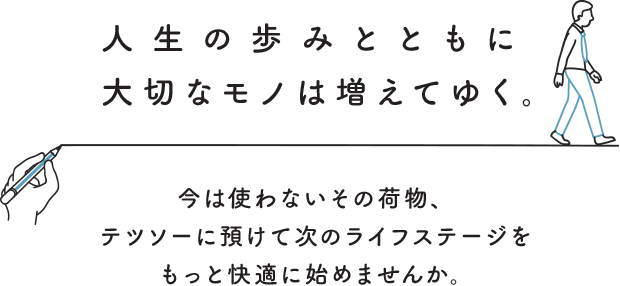 人生の歩みとともに大切なモノは増えてゆく。今は使わないその荷物、テツソーに預けて次のライフステージをもっと快適に始めませんか。