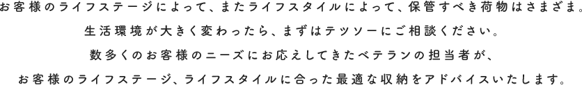 お客様のライフステージによって、またライフスタイルによって、保管すべき荷物はさまざま。生活環境が大きく変わったら、まずはテツソーにご相談ください。数多くのお客様のニーズにお応えしてきたベテランの担当者が、お客様のライフステージ、ライフスタイルに合った最適な収納をアドバイスいたします。